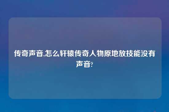 传奇声音,怎么轩辕传奇人物原地放技能没有声音?