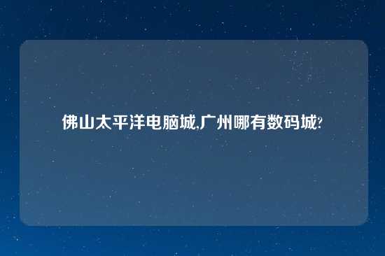 佛山太平洋电脑城,广州哪有数码城?