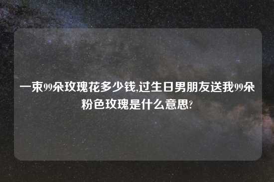 一束99朵玫瑰花多少钱,过生日男朋友送我99朵粉色玫瑰是什么意思?