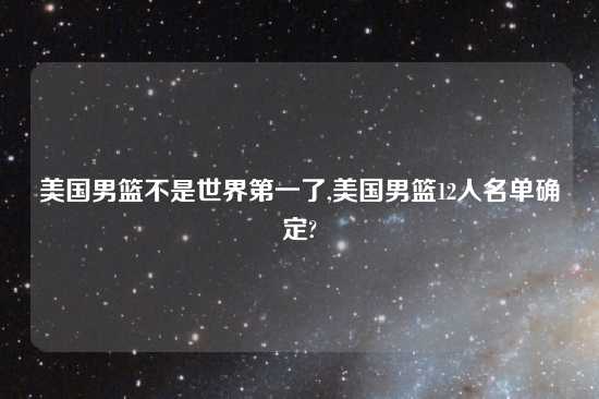 美国男篮不是世界第一了,美国男篮12人名单确定?