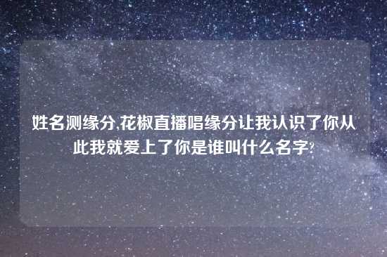 姓名测缘分,花椒直播唱缘分让我认识了你从此我就爱上了你是谁叫什么名字?