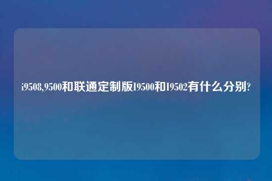 i9508,9500和联通定制版I9500和I9502有什么分别?