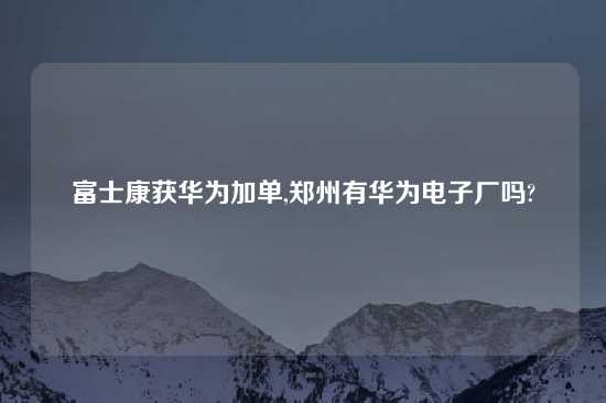 富士康获华为加单,郑州有华为电子厂吗?