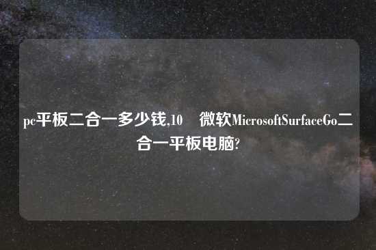 pc平板二合一多少钱,10 微软MicrosoftSurfaceGo二合一平板电脑?