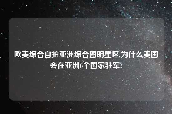 欧美综合自拍亚洲综合图明星区,为什么美国会在亚洲6个国家驻军?