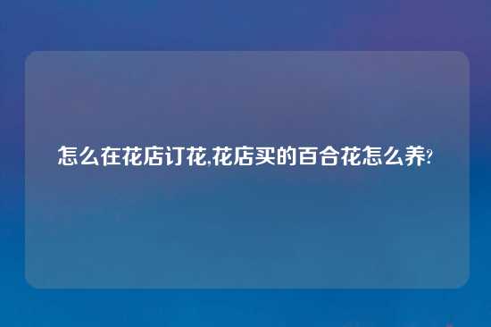 怎么在花店订花,花店买的百合花怎么养?