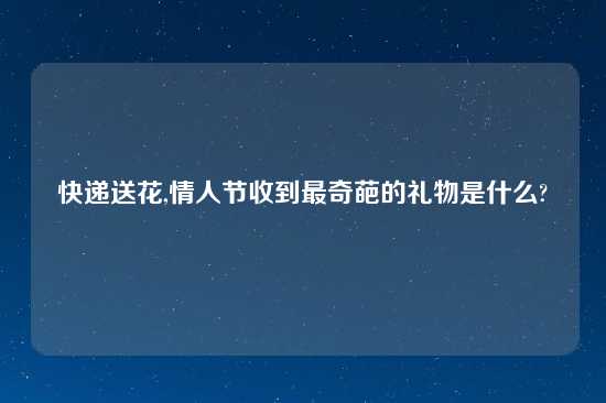 快递送花,情人节收到最奇葩的礼物是什么?