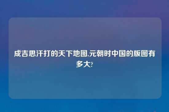 成吉思汗打的天下地图,元朝时中国的版图有多大?