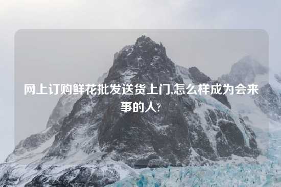 网上订购鲜花批发送货上门,怎么样成为会来事的人?