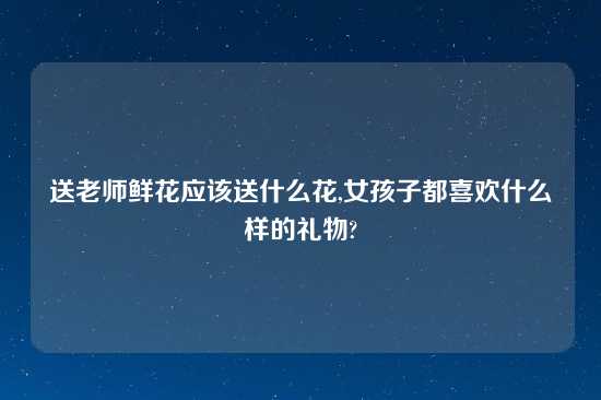 送老师鲜花应该送什么花,女孩子都喜欢什么样的礼物?