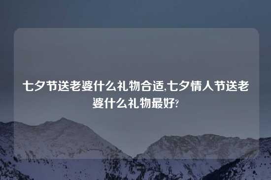 七夕节送老婆什么礼物合适,七夕情人节送老婆什么礼物最好?