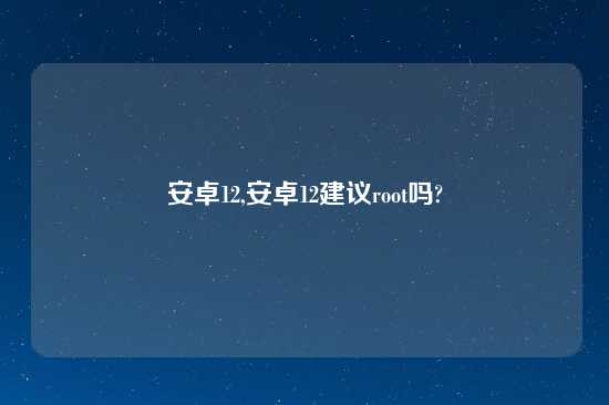 安卓12,安卓12建议root吗?