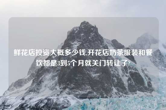 鲜花店投资大概多少钱,开花店奶茶服装和餐饮都是3到5个月就关门转让了?