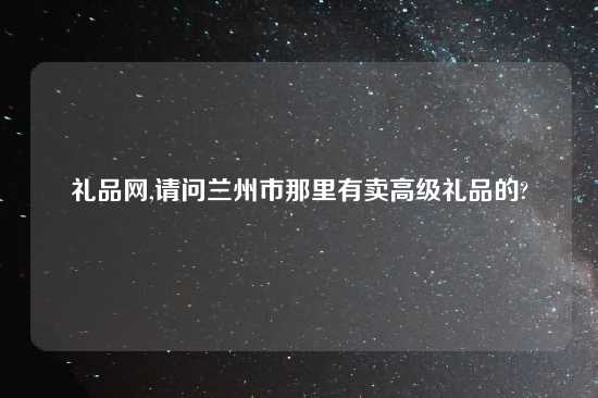 礼品网,请问兰州市那里有卖高级礼品的?