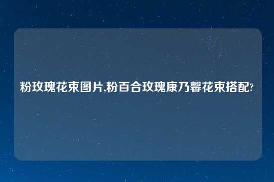 粉玫瑰花束图片,粉百合玫瑰康乃馨花束搭配?