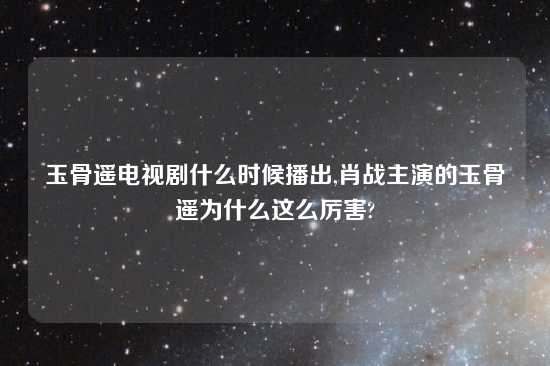 玉骨遥电视剧什么时候播出,肖战主演的玉骨遥为什么这么厉害?