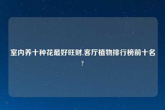 室内养十种花最好旺财,客厅植物排行榜前十名?