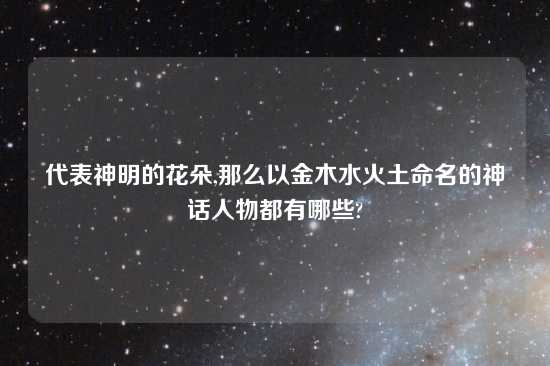 代表神明的花朵,那么以金木水火土命名的神话人物都有哪些?