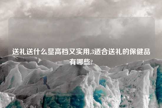 送礼送什么显高档又实用,3适合送礼的保健品有哪些?