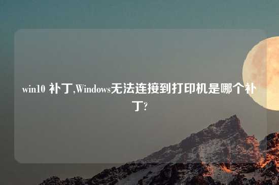 win10 补丁,Windows无法连接到打印机是哪个补丁?