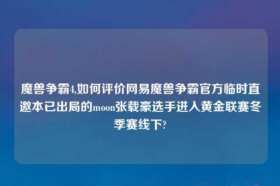 魔兽争霸4,如何评价网易魔兽争霸官方临时直邀本已出局的moon张载豪选手进入黄金联赛冬季赛线下?