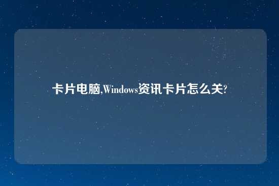 卡片电脑,Windows资讯卡片怎么关?