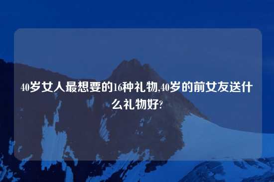 40岁女人最想要的16种礼物,40岁的前女友送什么礼物好?