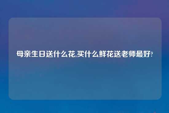 母亲生日送什么花,买什么鲜花送老师最好?