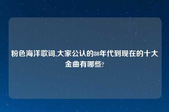 粉色海洋歌词,大家公认的80年代到现在的十大金曲有哪些?