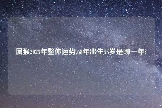 属猴2023年整体运势,68年出生55岁是哪一年?