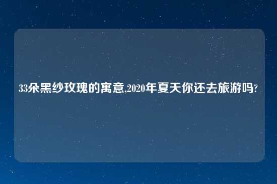 33朵黑纱玫瑰的寓意,2020年夏天你还去旅游吗?