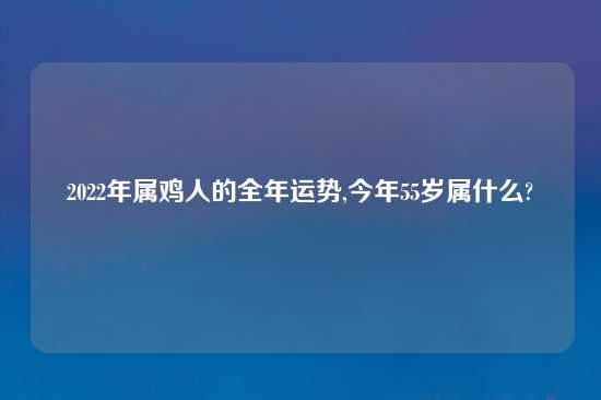 2022年属鸡人的全年运势,今年55岁属什么?