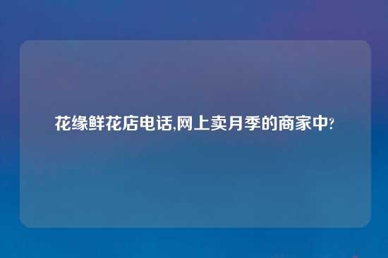 花缘鲜花店电话,网上卖月季的商家中?