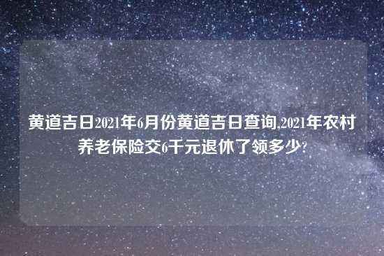 黄道吉日2021年6月份黄道吉日查询,2021年农村养老保险交6千元退休了领多少?