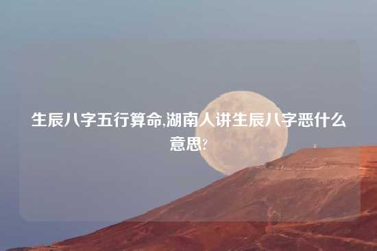 生辰八字五行算命,湖南人讲生辰八字恶什么意思?