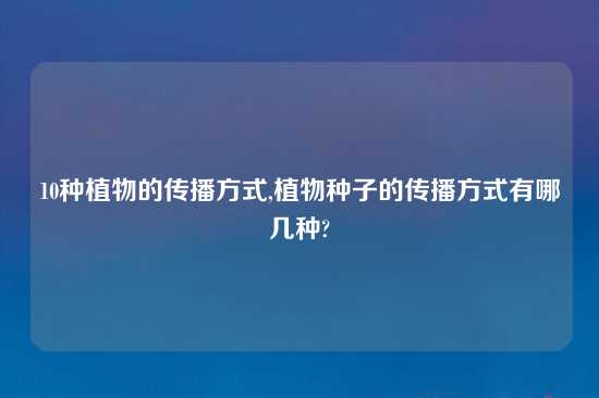 10种植物的传播方式,植物种子的传播方式有哪几种?