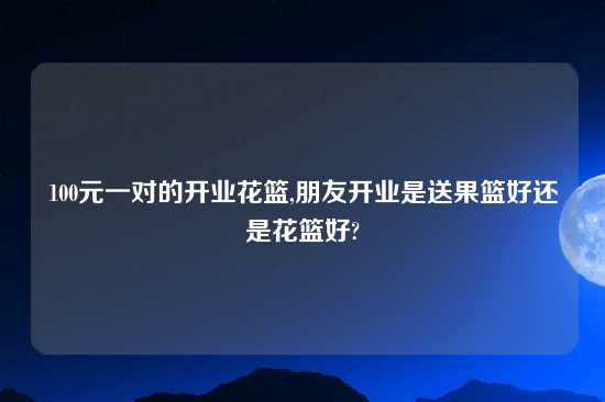 100元一对的开业花篮,朋友开业是送果篮好还是花篮好?