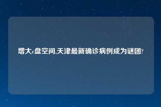 增大c盘空间,天津最新确诊病例成为谜团?