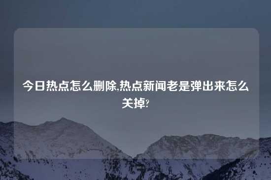 今日热点怎么删除,热点新闻老是弹出来怎么关掉?