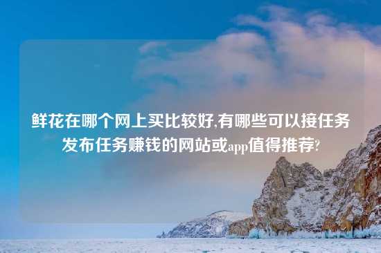 鲜花在哪个网上买比较好,有哪些可以接任务发布任务赚钱的网站或app值得推荐?