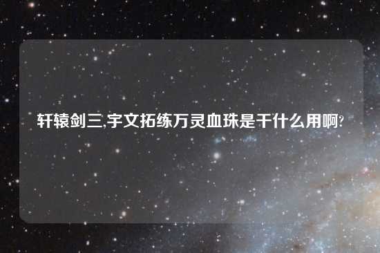 轩辕剑三,宇文拓练万灵血珠是干什么用啊?