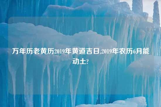 万年历老黄历2019年黄道吉日,2019年农历6月能动土?