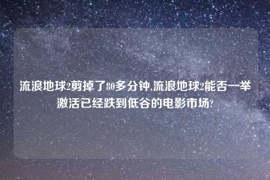 流浪地球2剪掉了80多分钟,流浪地球2能否一举激活已经跌到低谷的电影市场?