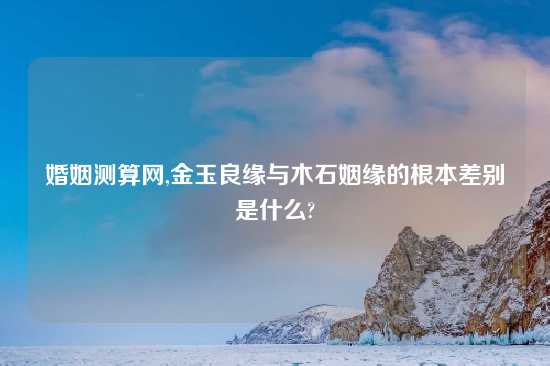 婚姻测算网,金玉良缘与木石姻缘的根本差别是什么?