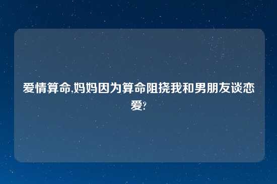 爱情算命,妈妈因为算命阻挠我和男朋友谈恋爱?