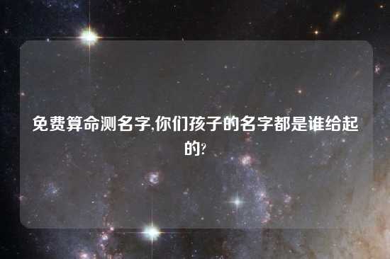 免费算命测名字,你们孩子的名字都是谁给起的?