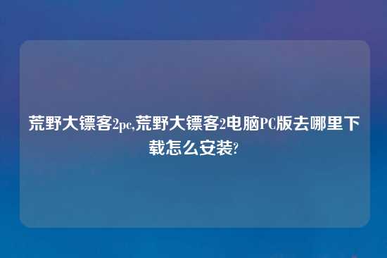 荒野大镖客2pc,荒野大镖客2电脑PC版去哪里怎么玩怎么安装?