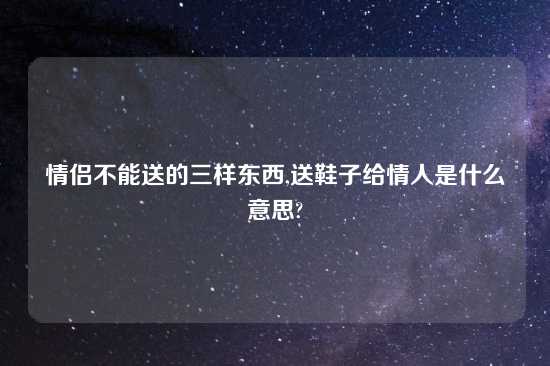 情侣不能送的三样东西,送鞋子给情人是什么意思?