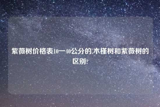 紫薇树价格表10一40公分的,木槿树和紫薇树的区别?