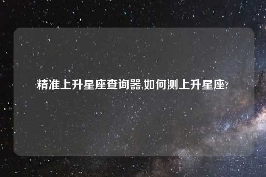 精准上升星座查询器,如何测上升星座?